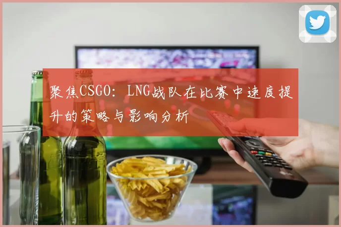 聚焦CSGO：LNG战队在比赛中速度提升的策略与影响分析