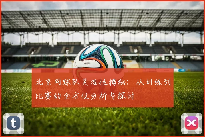 北京网球队灵活性揭秘：从训练到比赛的全方位分析与探讨