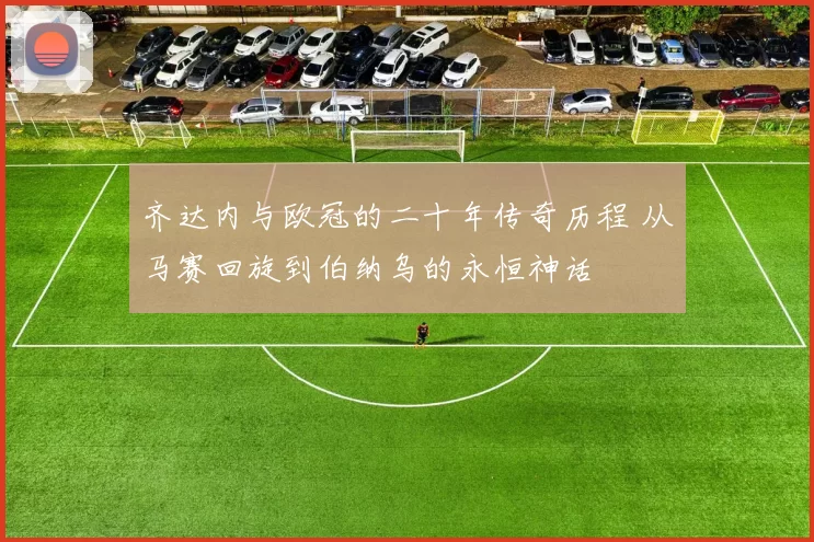 齐达内与欧冠的二十年传奇历程 从马赛回旋到伯纳乌的永恒神话