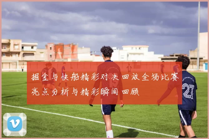 掘金与快船精彩对决回放全场比赛亮点分析与精彩瞬间回顾