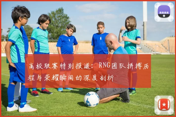 高校联赛特别报道：RNG团队拼搏历程与荣耀瞬间的深度剖析
