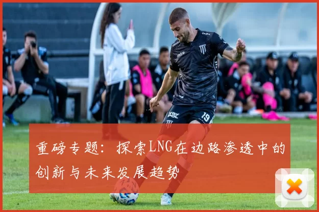 重磅专题：探索LNG在边路渗透中的创新与未来发展趋势