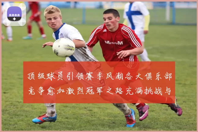 顶级球员引领赛季风潮各大俱乐部竞争愈加激烈冠军之路充满挑战与希望