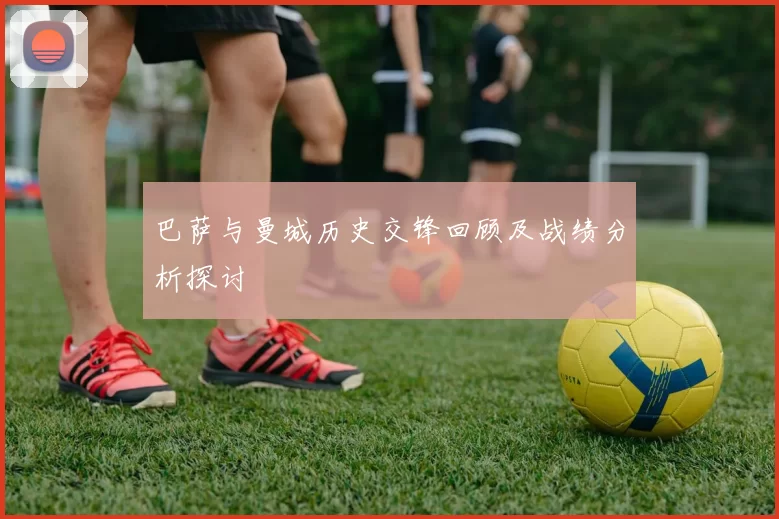 巴萨与曼城历史交锋回顾及战绩分析探讨