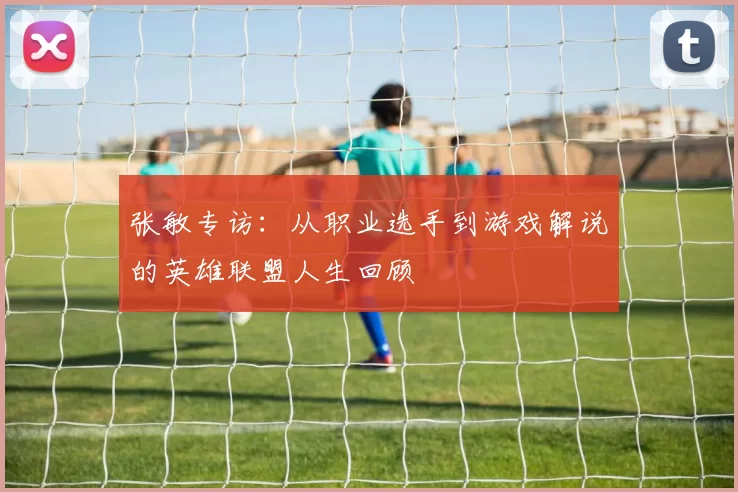 张敏专访：从职业选手到游戏解说的英雄联盟人生回顾