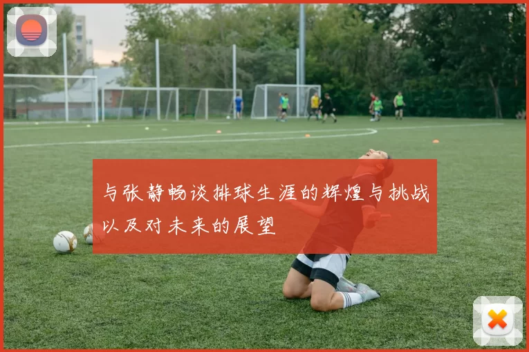 与张静畅谈排球生涯的辉煌与挑战以及对未来的展望