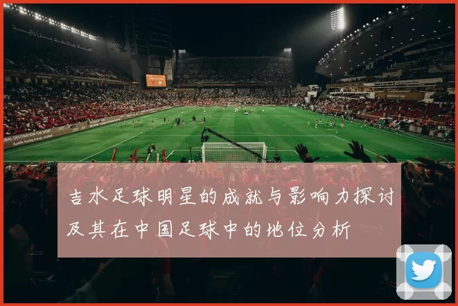 吉水足球明星的成就与影响力探讨及其在中国足球中的地位分析