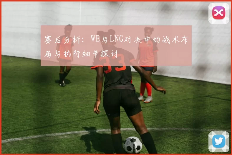 赛后分析：WE与LNG对决中的战术布局与执行细节探讨