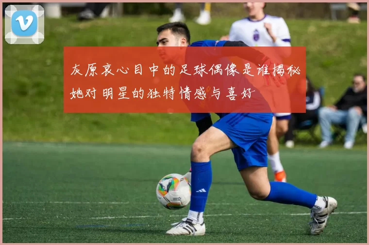 灰原哀心目中的足球偶像是谁揭秘她对明星的独特情感与喜好