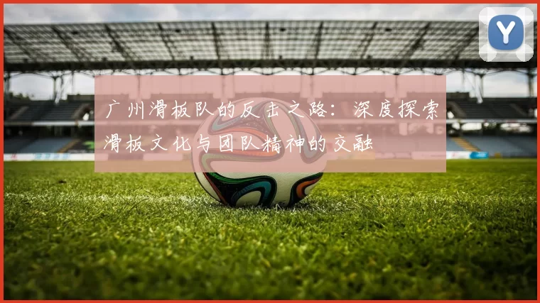 广州滑板队的反击之路：深度探索滑板文化与团队精神的交融