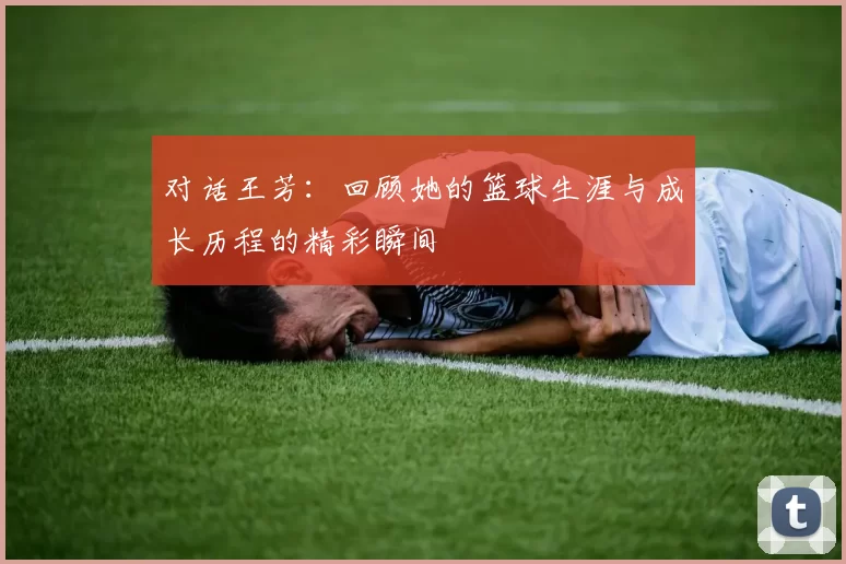 对话王芳：回顾她的篮球生涯与成长历程的精彩瞬间