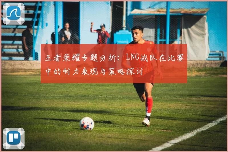 王者荣耀专题分析：LNG战队在比赛中的耐力表现与策略探讨