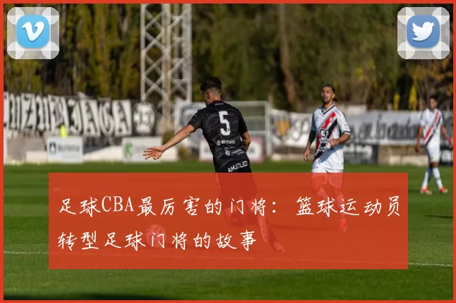 足球CBA最厉害的门将：篮球运动员转型足球门将的故事