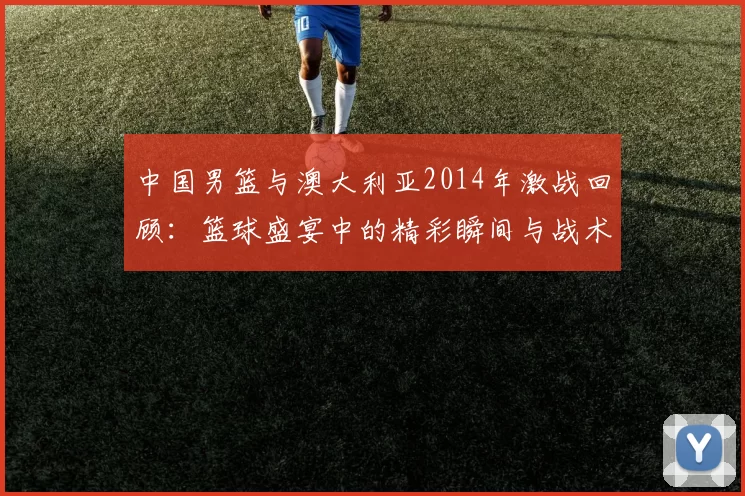 中国男篮与澳大利亚2014年激战回顾：篮球盛宴中的精彩瞬间与战术较量