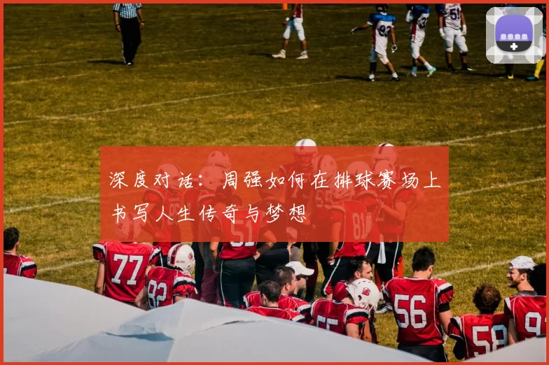 深度对话：周强如何在排球赛场上书写人生传奇与梦想
