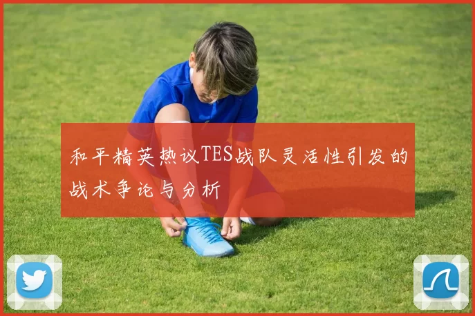 和平精英热议TES战队灵活性引发的战术争论与分析