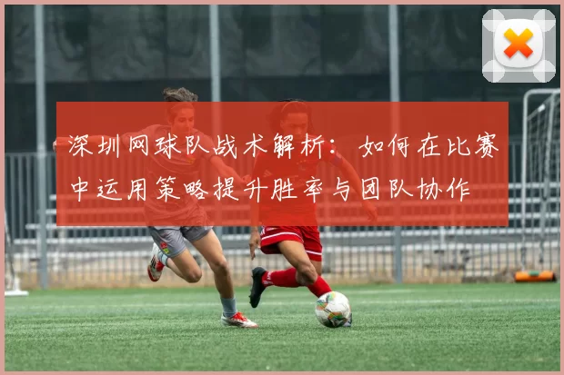 深圳网球队战术解析：如何在比赛中运用策略提升胜率与团队协作