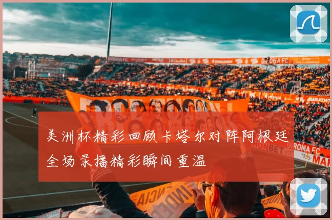 美洲杯精彩回顾卡塔尔对阵阿根廷全场录播精彩瞬间重温