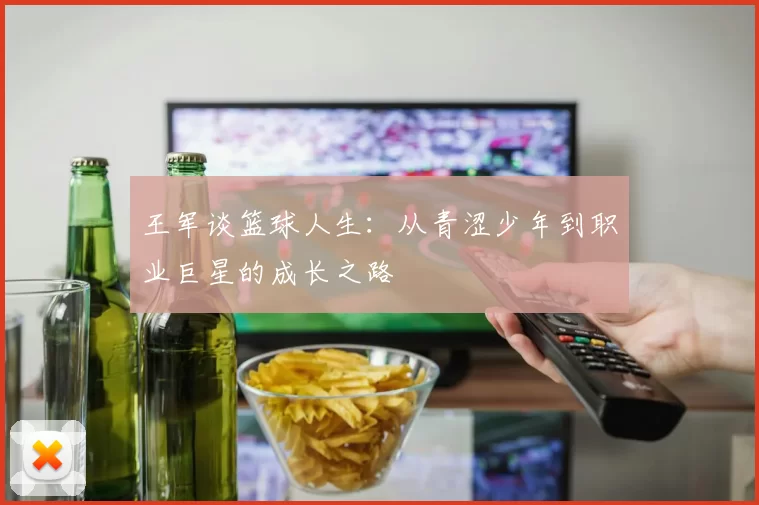 王军谈篮球人生：从青涩少年到职业巨星的成长之路