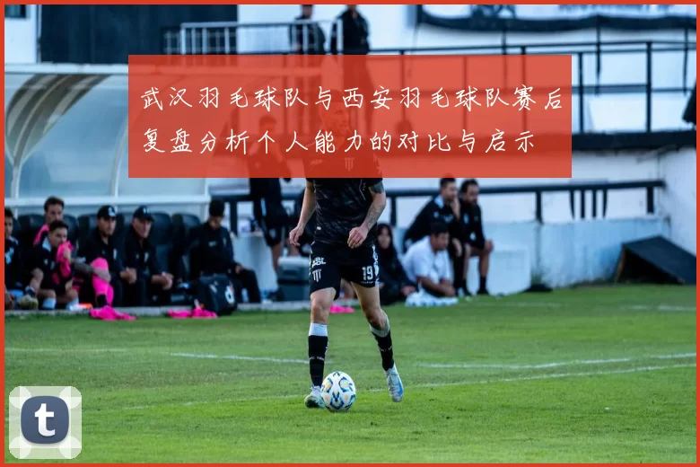 武汉羽毛球队与西安羽毛球队赛后复盘分析个人能力的对比与启示