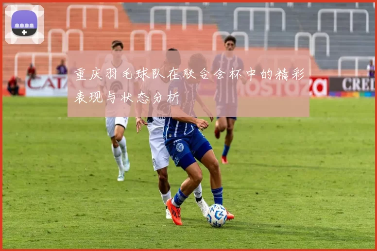 重庆羽毛球队在联合会杯中的精彩表现与状态分析