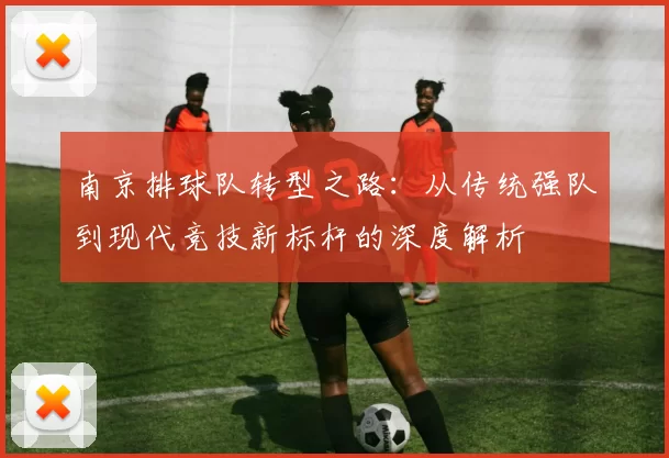 南京排球队转型之路：从传统强队到现代竞技新标杆的深度解析