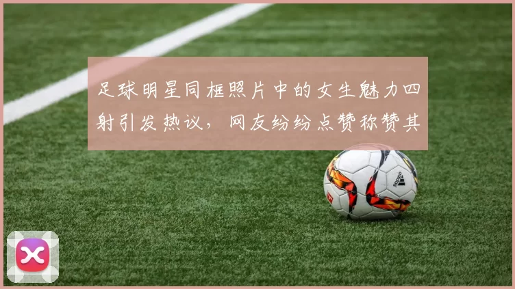 足球明星同框照片中的女生魅力四射引发热议，网友纷纷点赞称赞其时尚风采