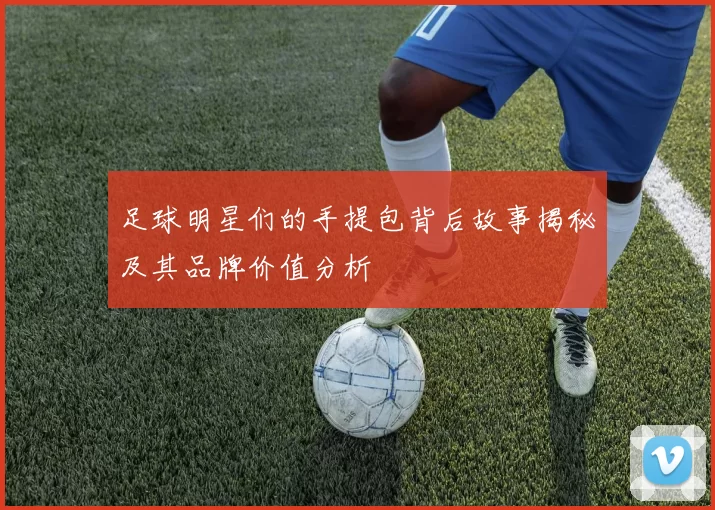 足球明星们的手提包背后故事揭秘及其品牌价值分析