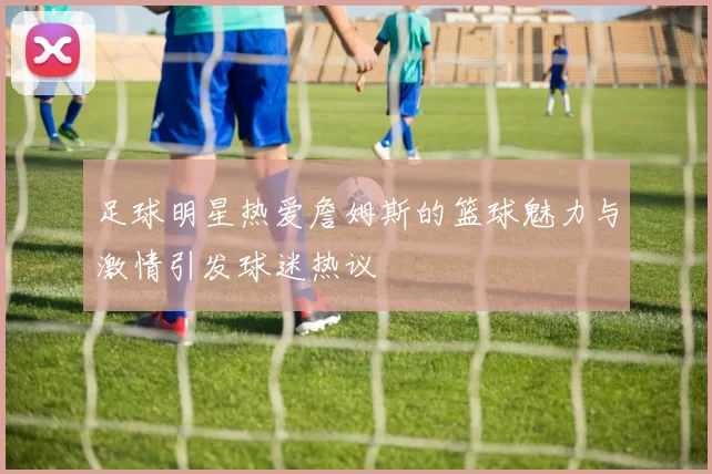 足球明星热爱詹姆斯的篮球魅力与激情引发球迷热议