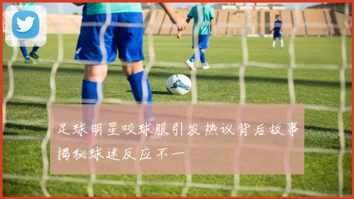 足球明星咬球服引发热议背后故事揭秘球迷反应不一