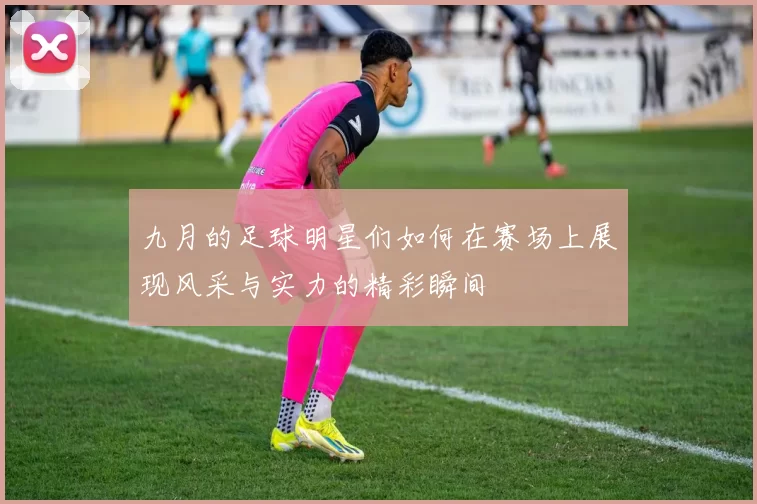 九月的足球明星们如何在赛场上展现风采与实力的精彩瞬间