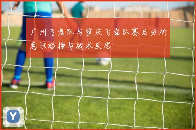 广州飞盘队与重庆飞盘队赛后分析意识碰撞与战术反思