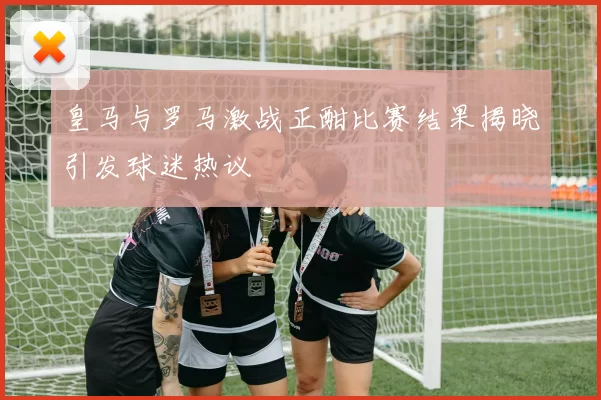 皇马与罗马激战正酣比赛结果揭晓引发球迷热议