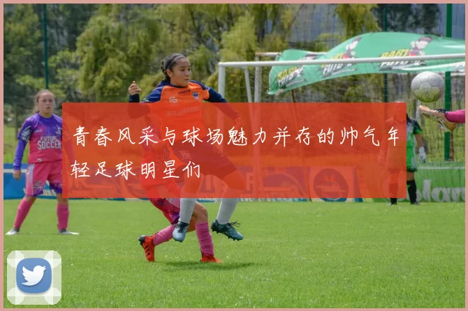 青春风采与球场魅力并存的帅气年轻足球明星们