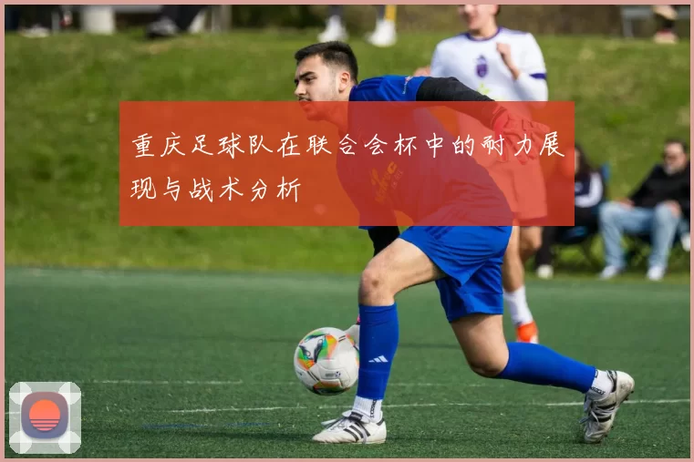 重庆足球队在联合会杯中的耐力展现与战术分析