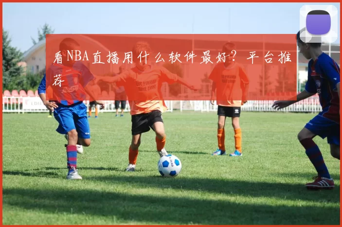看NBA直播用什么软件最好？平台推荐