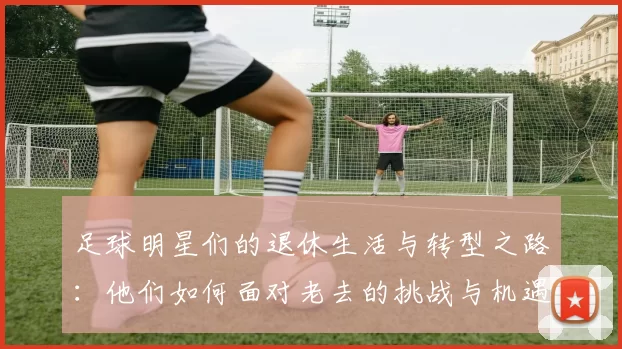 足球明星们的退休生活与转型之路：他们如何面对老去的挑战与机遇