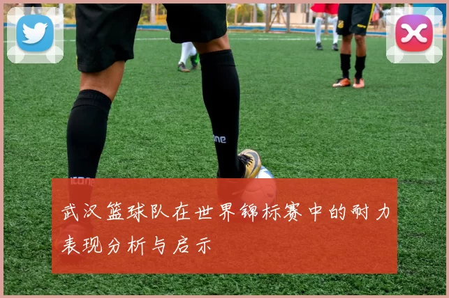武汉篮球队在世界锦标赛中的耐力表现分析与启示