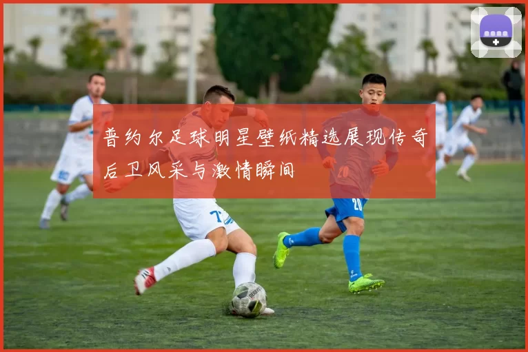 普约尔足球明星壁纸精选展现传奇后卫风采与激情瞬间