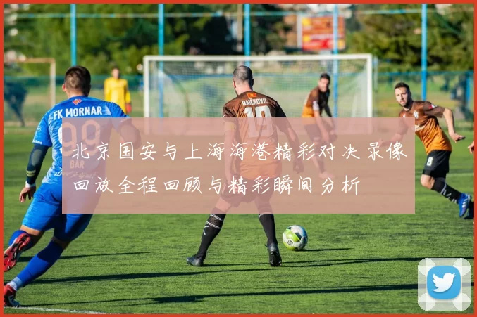 北京国安与上海海港精彩对决录像回放全程回顾与精彩瞬间分析
