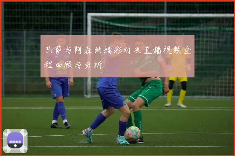 巴萨与阿森纳精彩对决直播视频全程回顾与分析