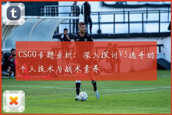 CSGO专题分析：深入探讨V5选手的个人技术与战术素养