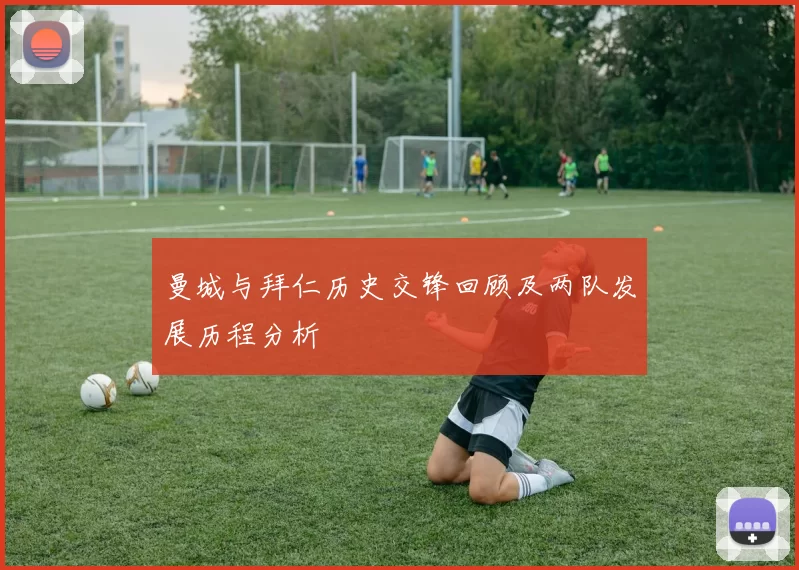 曼城与拜仁历史交锋回顾及两队发展历程分析